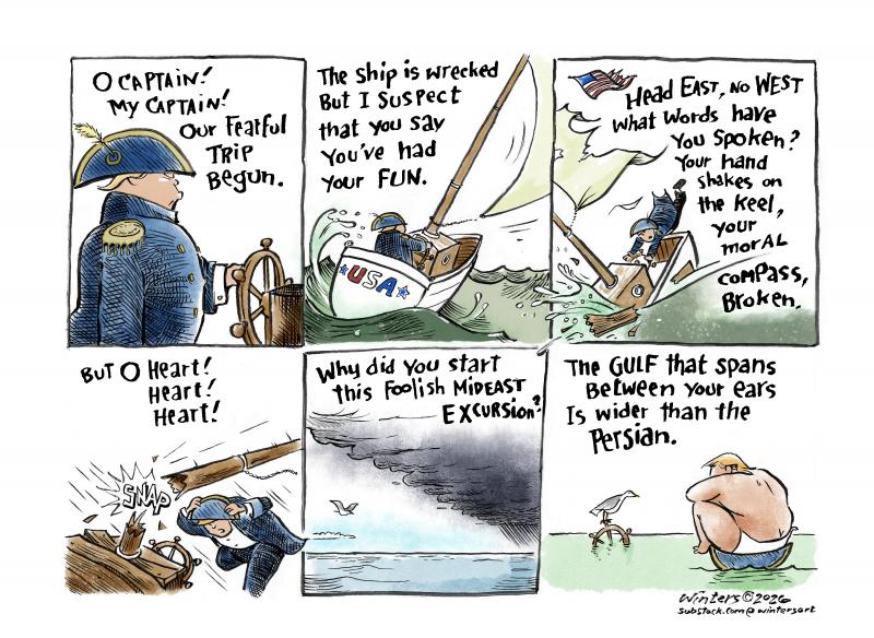 Cartoon showing 6 panels, in which Trump wrecks a ship and ends upon in his underwear on a desert island. A poem accompanies the panels: 'O Captain! My Captain! Our fearful trip begun. Our  ship is wrecked but I suspect you say you had your fun. Head East, no West, what words have you spoken? Your hand shakes on the keel, your moral compass broken. But O heart! Heart Heart! Why did you start this foolish Mideast excursion? The gulf that spans between your ears is wider than the Persian.