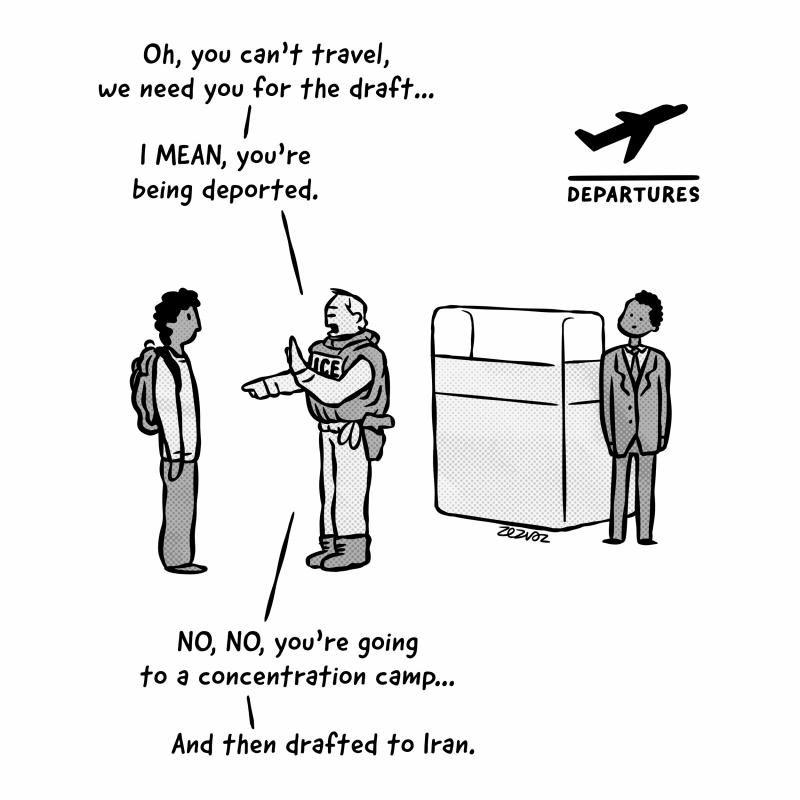 Cartoon by Zez Vaz depicting an ICE agent at the airport's departure area. ICE agent says to a citizen "Oh, you can't travel, we need you for the draft... I MEAN, you're being deported. NO, NO, you're going to a concentration camp... And then drafted to Iran."