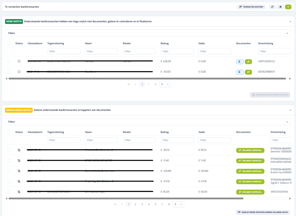 + Te verwerken banktransacties TRANSACTIES MATCHEN HOGE MATCH Onderstaande banktransacties hebben een hoge match met documenten, gelieve te controleren en te finaliseren. Filters Status Valutadatum Tegenrekening Naam Relatie Bedrag Saldo Documenten Omschrijving Filter Filter Filter Filter Filter Filter O VIVI VOI VIVI VOI € 228,09 € 0,00 490725010122 € -40,00 € 0,00 001102988515 1 5 1 & FINALISEER GESELECTEERDE MATCHES < ONVOLLEDIGE MATCH Gelieve onderstaande banktransacties te koppelen aan documenten. Filters Status Valutadatum Tegenrekening Naam Relatie Bedrag Saldo Documenten Omschrijving Filter Filter Filter Filter Filter Filter 2025 07 10 € -95,13 DOCUMENT KOPPELEN .. 97900064868991 € 95,13 Deventer 000000 2025 07 10 ISPER € -11,40 € 11,40 DOCUMENT KOPPELEN .. 97900090826612 ESPLIEPER 000100 97900064868991 2025 87 € -120,80 € 120,80 DOCUMENT KOPPELEN ... B.etten-leur00000 97900064868991 2025 67 10 € -411,16 € 411,16 DOCUMENT KOPPELEN ... SignB.V. Dokkum 0 2025 07 10 DL1010307027000- Di. Justha Play- € 56,05 € 56,05 DOCUMENT KOPPELEN ... 490725033764 A 1 2 3 4 5 > >> 5 v 2 GESELECTEERDE AFPUNTEN ZONDER VOLLEDIGE MATCH