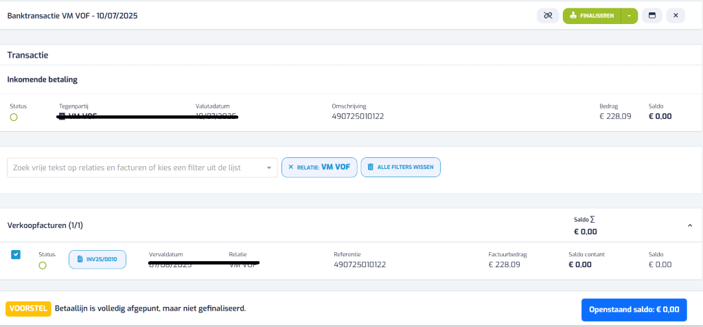 Banktransactie VM VOF - 10/07/2025 ¿ FINALISEREN x Transactie Inkomende betaling Status Tegenpartij Valutadatum Omschrijving Bedrag Saldo 490725010122 € 228,09 € 0,00 Zoek vrije tekst op relaties en facturen of kies een filter uit de lijst X RELATIE: VM VOF 11 ALLE FILTERS WISSEN Saldo Σ Verkoopfacturen (1/1) € 0,00 1 Status Vervaldatum Relatie Referentie Factuurbedrag Saldo contant Saldo INV25/0010 07/ 08/2024 VIVI VUI 490725010122 € 228,09 € 0,00 € 0,00 VOORSTEL Betaallijn is volledig afgepunt, maar niet gefinaliseerd. Openstaand saldo: € 0,00 