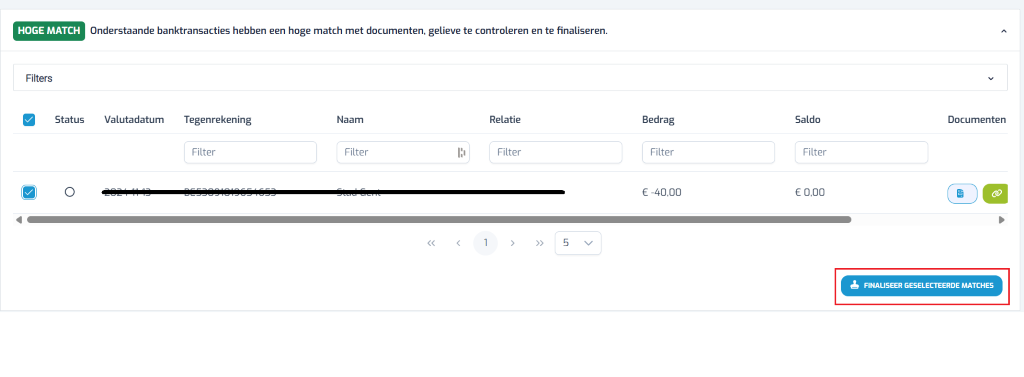1 HOGE MATCH Onderstaande banktransacties hebben een hoge match met documenten, gelieve te controleren en te finaliseren. V Filters Tegenrekening Naam Relatie Bedrag Saldo Documenten Status Valutadatum Filter Filter Filter Filter Filter € -40,00 € 0,00 < 1 > >> 5 V ¿ FINALISEER GESELECTEERDE MATCHES 