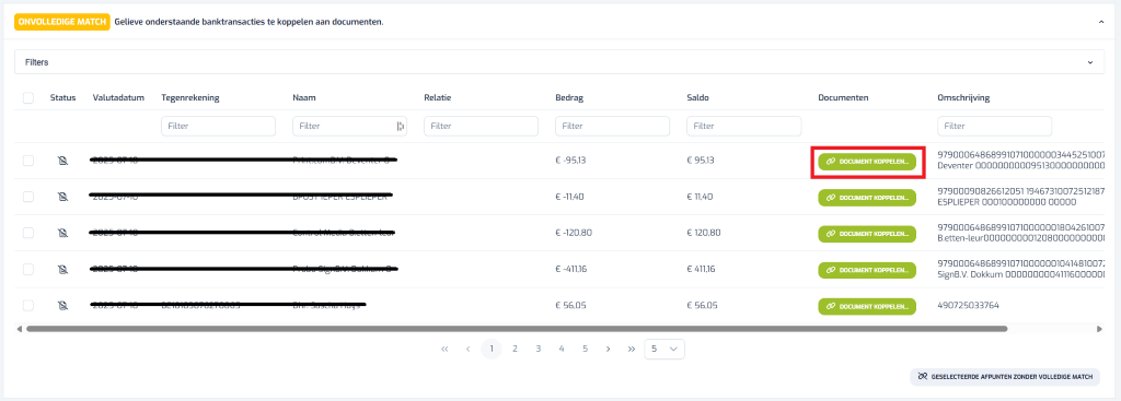 ONVOLLEDIGE MATCH Gelieve onderstaande banktransacties te koppelen aan documenten. 1 Filters Status Valutadatum Tegenrekening Naam Relatie Bedrag Saldo Documenten Omschrijving Filter Filter Filter Filter Filter Filter 2025 07 10 € -95,13 € 95,13 DOCUMENT KOPPELEN ... 979000648689910710000003445251007 Deventer 000000000095130000000000 ZUZJ-07-10 € 11,40 DOCUMENT KOPPELEN ... 97900090826612051 19467310072512187 DFUJT ICPER COPLICPCI € -11,40 ESPLIEPER 000100000000 00000 € -120,80 DOCUMENT KOPPELEN ... 979000648689910710000001804261007 2025 € 120,80 B.etten-leur00000000012080000000000 202 07 € -411,16 € 411,16 DOCUMENT KOPPELEN ... 979000648689910710000001041481007 SignB.V. Dokkum 0000000004111600000( 2020 07 10 0-10103070270000 € 56,05 € 56,05 DOCUMENT KOPPELEN ... 490725033764 A 1 2 3 4 5 > > 5 > V GESELECTEERDE AFPUNTEN ZONDER VOLLEDIGE MATCH 