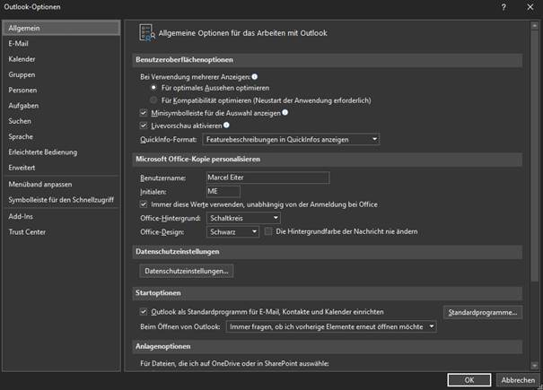 Outlook-Optionen 
Allgemein 
E-Mail 
Kalender 
Gruppen 
Personen 
Aufgaben 
Suchen 
Sprache 
Erleichterte Bedienung 
Erweitert 
Menüband anpassen 
Symbolleiste für den Schnellzugriff 
Add- ns 
Trust Center 
a— R Allgemeine Optionen für das Arbeiten mit Outlook 
Bei Verwendung mehrerer Anzeigen: O 
Für optimales Aussehen optimieren 
O 
Für Kompatibilität optimieren (Neustart der Anwendung erforderlich) 
Minisymbolleiste für die Auswahl anzeigen O 
Livevorschau aktivieren 
Quicklnfo- Format: Featurebeschreibungen in Quicklnfos anzeigen 
Microsoft Office-Kopie personaWeren 
Benutzername: 
Initialen: 
Marcel Eiter 
Immer diese Werte verwenden, unabhängig von der Anmeldung bei Office 
Office- Hintergrund: Schaltkreis 
Die Hintergrundfarbe der Nachricht nie ändern 
Office- Desig n: 
Datenschutzeinstellungen... 
Startoptionen 
Outlook als Standardprogramm für E-Mail, Kontakte und Kalender einrichten 
Beim Offnen von Outlook: Immer fragen, ob ich vorherige Elemente erneut öffnen möchte 
Für Dateien, die ich auf OneDrive oder in SharePoint auswähle: 
Standard programme... 
Abbrechen 