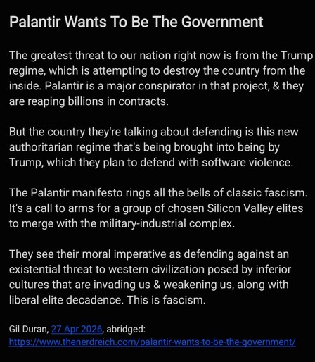 Palantir Wants To Be The Government

The greatest threat to our nation right now is from the Trump
regime, which is attempting to destroy the country from the
inside. Palantir is a major conspirator in that project, & they
are reaping billions in contracts.

But the country they're talking about defending is this new
authoritarian regime that's being brought into being by
Trump, which they plan to defend with software violence.
The Palantir manifesto rings all the bells of classic fascism.
It's a call to arms for a group of chosen Silicon Valley elites
to merge with the military-industrial complex.

They see their moral imperative as defending against an
existential threat to western civilization posed by inferior
cultures that are invading us & weakening us, along with
liberal elite decadence. This is fascism.

Gil Duran, 27 Apr 2026, abridged:
https://www.thenerdreich.com/palantir-wants-to-be-the-government/