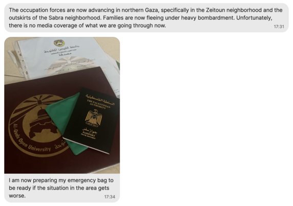 Screenshot of Signal chat: The occupation forces are now advancing in northern Gaza, specifically in the Zeitoun neighborhood and the outskirts of the Sabra neighborhood. Families are now fleeing under heavy bombardment. Unfortunately, there is no media coverage of what we are going through now.
17:31

Photo of Palestinian passport and diploma from Al-Quds Open University with message:

I am now preparing my emergency bag to be ready if the situation in the area gets worse.
17:34
