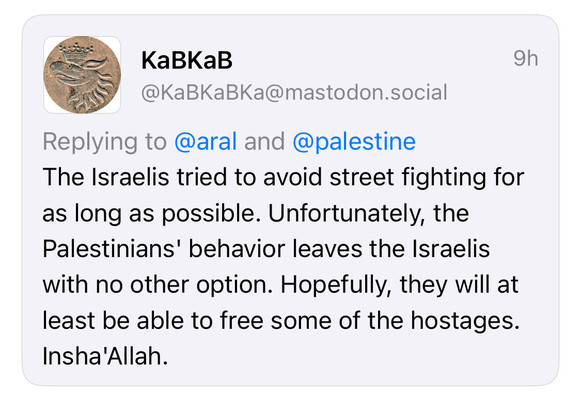 KaBKaB
@KaBKaBKa@mastodon.social
9h
Replying to @aral and @palestine
The Israelis tried to avoid street fighting for as long as possible. Unfortunately, the Palestinians' behavior leaves the Israelis with no other option. Hopefully, they will at least be able to free some of the hostages.
Insha'Allah.