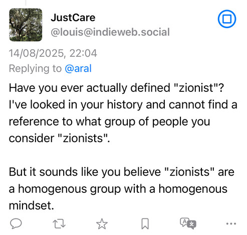 JustCare
@louis@indieweb.social
14/08/2025, 22:04
Replying to @aral
Have you ever actually defined "zionist"?
I've looked in your history and cannot find a reference to what group of people you consider "zionists".
•
But it sounds like you believe "zionists" are a homogenous group with a homogenous mindset.