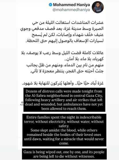 Screenshot of social media post by Mohammed Haniya:

Dozens of distress calls were made tonight from the Al-Sabra neighborhood in central Gaza City, following heavy artillery and air strikes that left dead and wounded, but ambulances have not yet been allowed to reach them.
Entire families spent the night in indescribable terror, without electricity, without water, without safety.
Some slept amidst the blood, while others remained beside the bodies of their loved ones until dawn, waiting for a …