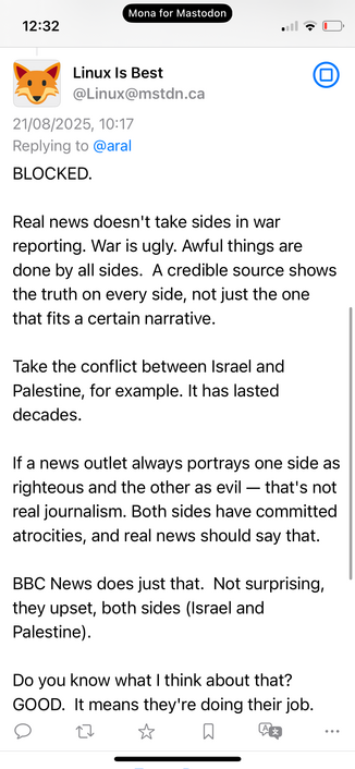 Linux Is Best
@Linux@mstdn.ca
21/08/2025, 10:17
Replying to @aral
BLOCKED.
Real news doesn't take sides in war reporting. War is ugly. Awful things are done by all sides. A credible source shows the truth on every side, not just the one that fits a certain narrative.
Take the conflict between Israel and Palestine, for example. It has lasted decades.
If a news outlet always portrays one side as righteous and the other as evil — that's not real journalism. Both sides have committed atrocities, an…