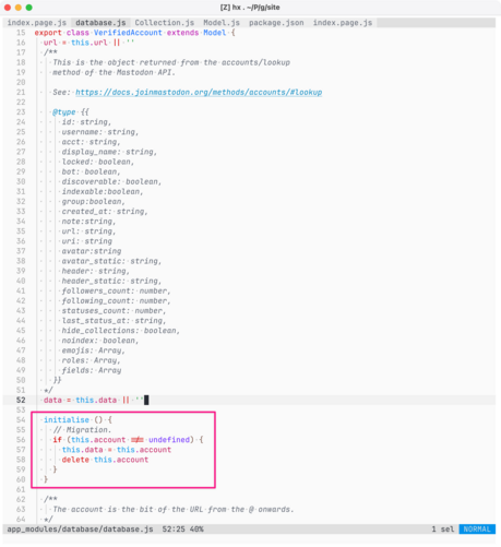 Screenshot of code (detail) in Helix Editor on macOS, showing the source for app_modules/database/database.js. The following code is highlighted with a pink border:

initialise () {
    // Migration.
    if (this.account !== undefined) {
      this.data = this.account
      delete this.account
    }
  }

Full listing

texport class VerifiedAccount extends Model {
  url = this.url || ''
  /**
    This is the object returned from the accounts/lookup
    method of the Mastodon API.

    …