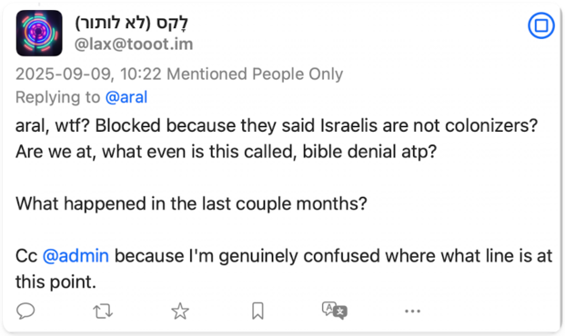 Screenshot of post:

@lax@tooot.im
2025-09-09, 10:22 Mentioned People Only
Replying to @aral
aral, wtf? Blocked because they said Israelis are not colonizers?
Are we at, what even is this called, bible denial atp?
What happened in the last couple months?
Cc @admin because I'm genuinely confused where what line is at this point.