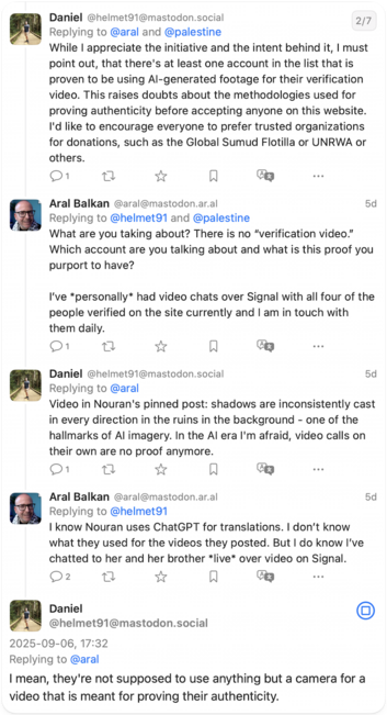 Daniel to @aral
While I appreciate the initiative and the intent behind it, I must point out, that there's at least one account in the list that is proven to be using Al-generated footage for their verification video. This raises doubts about the methodologies used for proving authenticity before accepting anyone on this website.
I'd like to encourage everyone to prefer trusted organizations for donations, such as the Global Sumud Flotilla or UNRWA or others.

Aral to @helmet91 and @palestine
W…