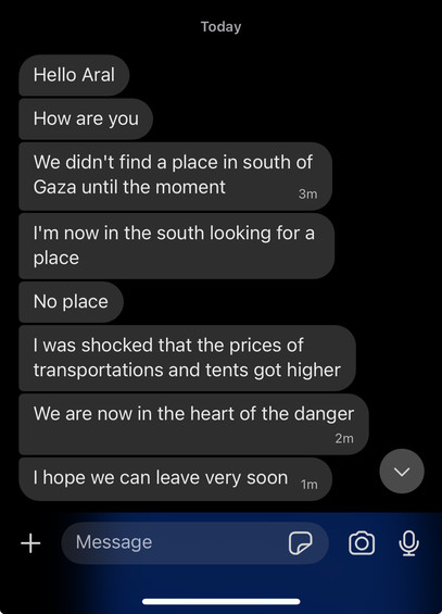 Screenshot of messages on Signal:

Today

Hello Aral
How are you
We didn't find a place in south of Gaza until the moment 3m
I'm now in the south looking for a place
No place
I was shocked that the prices of transportations and tents got higher
We are now in the heart of the danger 2m
I hope we can leave very soon 1m