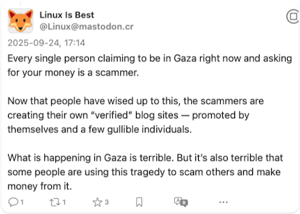 Screenshot of post by Linux is Best @Linux@mastodon.cr:

Every single person claiming to be in Gaza right now and asking for your money is a scammer.

Now that people have wised up to this, the scammers are creating their own “verified” blog sites — promoted by themselves and a few gullible individuals.

What is happening in Gaza is terrible. But it’s also terrible that some people are using this tragedy to scam others and make money from it.