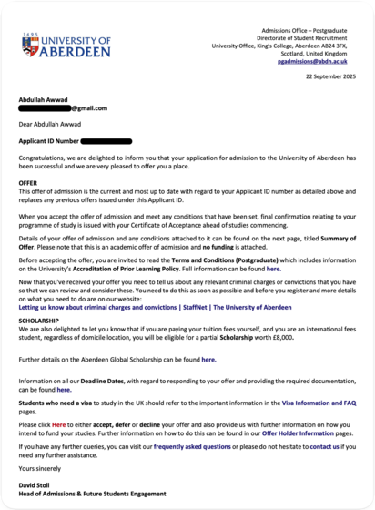 Admissions Office - Postgraduate Directorate of Student Recruitment
University Office, King's College, Aberdeen AB24 3FX,
Scotland, United Kingdom pgadmissions@abdn.ac.uk
22 September 2025
Abdullah Awwad
@gmail.com
Dear Abdullah Awwad
Applicant ID Number
Congratulations, we are delighted to inform you that your application for admission to the University of Aberdeen has been successful and we are very pleased to offer you a place.
OFFER
This offer of admission is the current and most up to date…