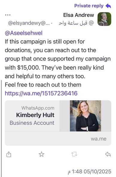 Private reply A
•• •
Elsa Andrew
@elsyandewy@.... قبل ساعة واح @
@Aseelsehwel
If this campaign is still open for donations, you can reach out to the group that once supported my campaign with $15,000. They've been really kind and helpful to many others too.
Feel free to reach out to them https://wa.me/15157236416
WhatsApp.com
Kimberly Hult
Business Account
wa.me
