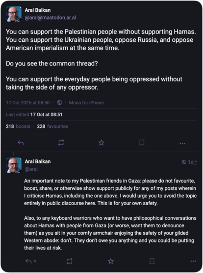 Aral Balkan
@aral@mastodon.ar.al

You can support the Palestinian people without supporting Hamas. You can support the Ukrainian people, oppose Russia, and oppose American imperialism at the same time.

Do you see the common thread?

You can support the everyday people being oppressed without taking the side of any oppressor.

17 Oct at 08:51

Aral Balkan
@aral

An important note to my Palestinian friends in Gaza: please do not favourite, boost, share, or otherwise show support publicly for any…