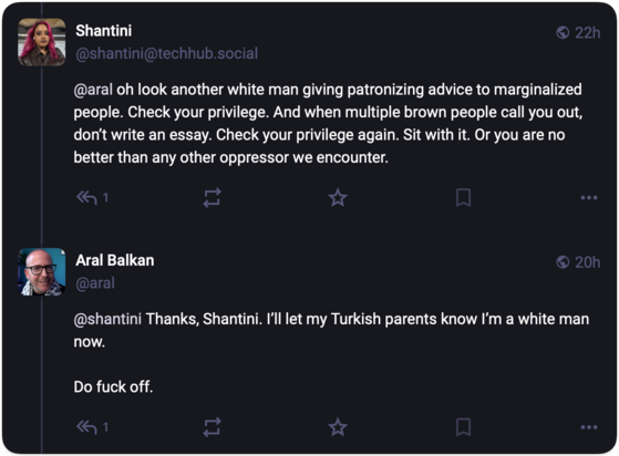 Shantini
@shantini@techhub.social

@aral oh look another white man giving patronizing advice to marginalized
people. Check your privilege. And when multiple brown people call you out,
don't write an essay. Check your privilege again. Sit with it. Or you are no
better than any other oppressor we encounter.

Aral Balkan
@aral

@shantini Thanks, Shantini. I'll let my Turkish parents know I'm a white man
now.

Do fuck off.