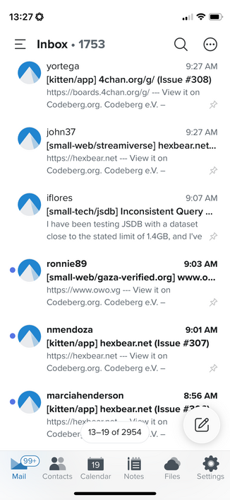 Screenshot of issue notification emails.

Inbox • 1753
A yortega
9:27 AM
[kitten/app] 4chan.org/g/ (Issue #308)
https://boards.4chan.org/g/ - View it on Codeberg.org. Codeberg e.V. -
• john37
9:27 AM
[small-web/streamiverse] hexbear.net.
https://hexbear.net -- View it on Codeberg.org. Codeberg e.V. -
Iflores
9:07 AM
[small-tech/jsdb] Inconsistent Query..
I have been testing JSDB with a dataset close to the stated limit of 1.4GB, and I've &
•ronniege
9:03 AM
[small-web/gaza-verified.org] www.o..…