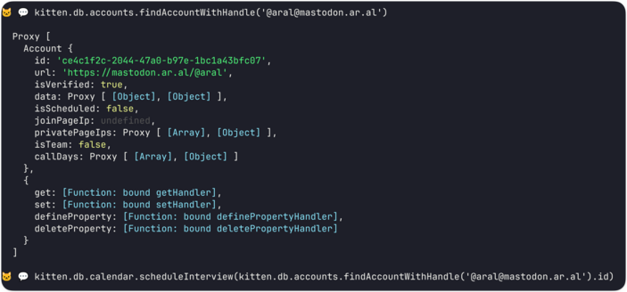 Screenshot of the Kitten shell open in terminal for the currently-running site:

> kitten.db.accounts.findAccountWithHandle('@aral@mastodon.ar.al')

Proxy [
Account {


id: 'ce4c1f2c-2044-47a0-b97e-1bc1a43bfc07',

url: 'https://mastodon.ar.al/@aral',

isVerified: true,

data: Proxy [ [Object], [Object] ],

isScheduled: false,

joinPageIp: undefined,

privatePageIps: Proxy [ [Array], [Object] ],

isTeam: false,

callDays: Proxy [ [Array], [Object] ]
}
get: [Function: bound getHandler], set: [Fun…