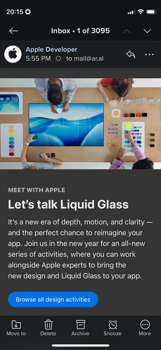 Email from Apple showing promotional photo of people playing with glass blocks: 

MEET WITH APPLE

Let’s talk Liquid Glass

It’s a new era of depth, motion, and clarity — and the perfect chance to reimagine your app. Join us in the new year for an all-new series of activities, where you can work alongside Apple experts to bring the new design and Liquid Glass to your app.

Browse all design activities