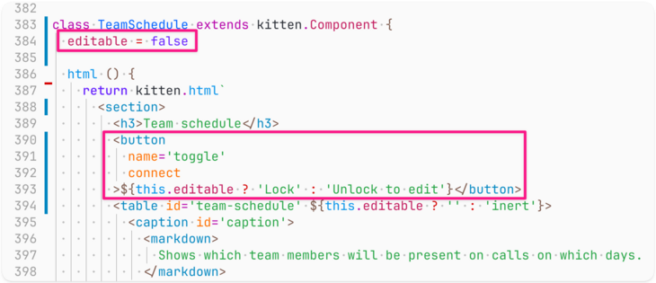 Screenshot of code (the lines editable=false and the button tag code are highlighted):

class TeamSchedule extends kitten.Component {
  editable = false

  html () {
    return kitten.html`
      <section>
        <h3>Team schedule</h3>
        <button
          name='toggle'
          connect
        >${this.editable ? 'Lock' : 'Unlock to edit'}</button>
        <table id='team-schedule' ${this.editable ? '' : 'inert'}>
          <caption id='caption'>
            <markdown>
              Show…
