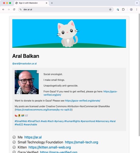 The final step: Back at dev.ar.al, showing my Mastodon profile info (unseen, off screen: a Sign out button):

 Balkan
@aral@mastodon.ar.all
Social oncologist.
I make small things.
Unapologetically anti-genocide.
From Gaza? If you need to get verified, please go here: https://gaza-
verified.org/join/
Want to donate to people in Gaza? Please see https://gaza-verified.org/donate/
My posts are licensed under Creative Commons Attribution-NonCommercial-ShareAlike (https://creativecommons.org/licenses…