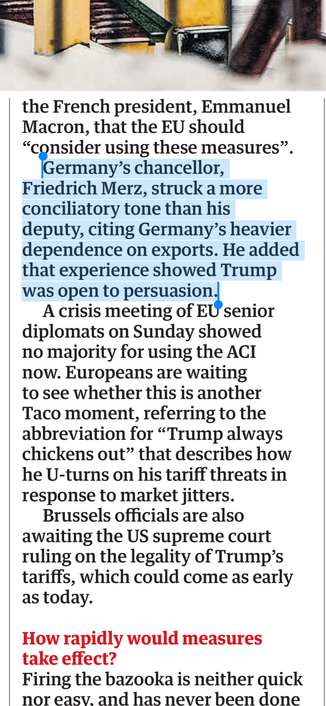 Screenshot of newspaper article with text quoted in post highlighted: …the French president, Emmanuel Macron, that the EU should “consider using these measures”.
Germany's chancellor, Friedrich Merz, struck a more conciliatory tone than his deputy, citing Germany's heavier dependence on exports. He added that experience showed Trump was open to persuasion.
A crisis meeting of EU senior diplomats on Sunday showed no majority for using the ACI now. Europeans are waiting to see whether this is ano…