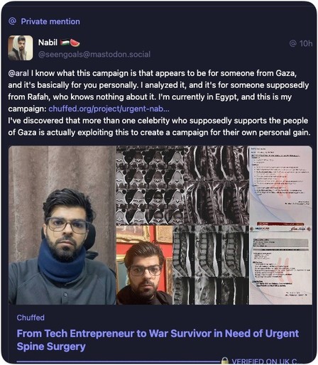 Private Mastodon message from Nabil to me: 
@ 10h.
@seengoals@mastodon.social
@aral I know what this campaign is that appears to be for someone from Gaza, and it's basically for you personally. I analyzed it, and it's for someone supposedly from Rafah, who knows nothing about it. I'm currently in Egypt, and this is my campaign: chuffed.org/project/urgent-nab...
I've discovered that more than one celebrity who supposedly supports the people of Gaza is actually exploiting this to create a campaig…