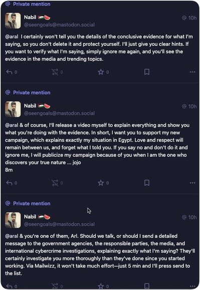 Three private messages from Nabil to me: 
• 10h
@seengoals@mastodon.social
@aral I certainly won't tell you the details of the conclusive evidence for what I'm saying, so you don't delete it and protect yourself. I'll just give you clear hints. If you want to verify what I'm saying, simply ignore me again, and you'll see the evidence in the media and trending topics.
@
Private mention
Nabil
@seengoals@mastodon.social
@aral & of course, I'll release a video myself to explain everything and show …