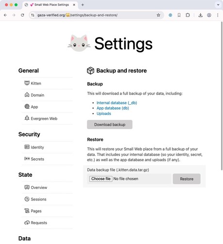 Screenshot of web page at https://gaza-verified.org/🐱/settings/backup-and-restore.

Main section:

Backup and restore

Backup

This will download a full backup of your data, including:

- Internal database (_db)
- App database (db)
- Uploads

Download backup

Restore

This will restore your Small Web place from a full backup of your data. That includes your internal database (so your identity, secret, etc.) as well as the app database and uploads (if any).

Label: Data backup file (.kitten.data…