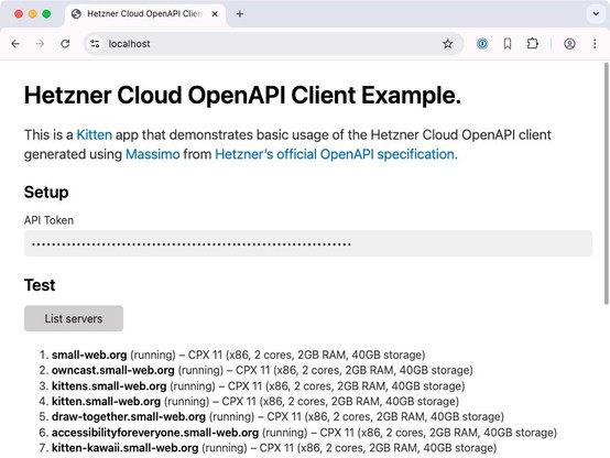 Screenshot of the Hetzner Cloud OpenAPI Client Example running in a browser at https://localhost

Heading: Cloud OpenAPI Client Example.

This is a Kitten app that demonstrates basic usage of the Hetzner Cloud OpenAPI client generated using Massimo from Hetzner's official OpenAPI specification.

H2: Setup

Label: API Token
Password input box with 64 dots

H2: Test
List servers button

Result of having pressed the button is a list of seven servers (the scrollbar indicates there are more that are…