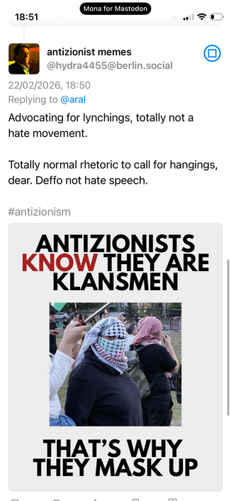 antizionist memes
@hydra4455@berlin.social
22/02/2026, 18:50
Replying to @aral
Advocating for lynchings, totally not a hate movement.
Totally normal rhetoric to call for hangings, dear. Deffo not hate speech.
#antizionism
ANTIZIONISTS
KNOW THEY ARE
KLANSMEN
THAT'S WHY THEY MASK UP