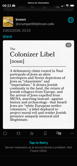 known @crumpet99@troet.cafe
23/02/2026, 23:23
@aral
3/8
The
Colonizer Libel [noun]
A detamatory claim rooted in Nazi portrayals of Jews as alien interlopers and Soviet depictions of Jews as "chauvinists" and
"imperialists." It denies Jewish continuity in the land, the return of Jewish refugees from Europe, and the arrival of Jews expelled from MENA, asserting instead-against history and archaeology-that Israeli Jews are "white European settler-colonizers," a label deployed to project moral evil…