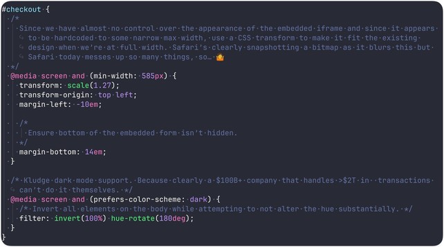 Screenshot of CSS file (detail):

#checkout {
  /*
    Since we have almost no control over the appearance of the embedded iframe and since it appears to be hardcoded to some narrow max width, use a CSS transform to make it fit the existing design when we’re at full width. Safari’s clearly snapshotting a bitmap as it blurs this but Safari today messes up so many things, so… 🤷
  */
  @media screen and (min-width: 585px) {
    transform: scale(1.27);
    transform-origin: top left;
    margin-lef…