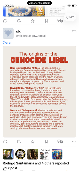 Screenshot of Mastodon reply: cixi
@clxi@glasgow.social
2m
@aral
The origins of the
GENOCIDE LIBEL
Nazi-Islamist (1930s-1940s): The genocide libel is seeded when European antisemitism-especially Nazism-is adapted in parts of the Arab world during the late Mandate period. Nazi-Arab propaganda recasts a continuous Jewish presence and the return of Jewish refugees to their ancestral homeland as a nefarious, conspiratorial project imposed by Western powers and aimed at destroying Arab society.
Sovi…