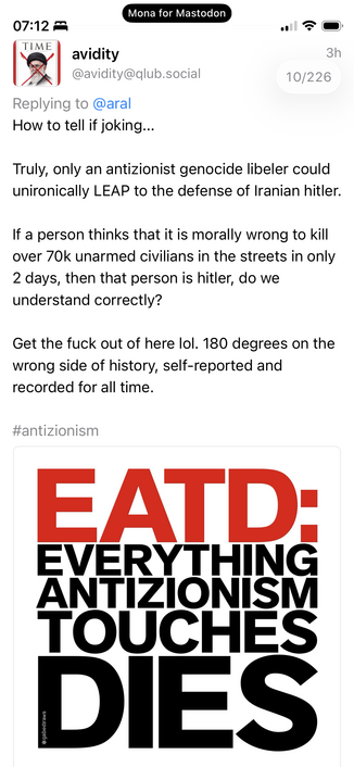 avidity @avidity@qlub.social
3h 10/226
Replying to @aral
How to tell if joking...
Truly, only an antizionist genocide libeler could unironically LEAP to the defense of Iranian hitler.
If a person thinks that it is morally wrong to kill over 70k unarmed civilians in the streets in only 2 days, then that person is hitler, do we understand correctly?
Get the fuck out of here lol. 180 degrees on the wrong side of history, self-reported and recorded for all time.
#antizionism
EATD:
EVERYTHING ANTIZI…