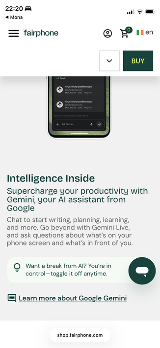 Screenshot of FairPhone homepage:

Intelligence Inside
Supercharge your productivity with Gemini, your Al assistant from Google
Chat to start writing, planning, learning, and more. Go beyond with Gemini Live, and ask questions about what's on your phone screen and what's in front of you.
Want a break from Al? You're in control-toggle it off anytime.
 Learn more about Google Gemini
