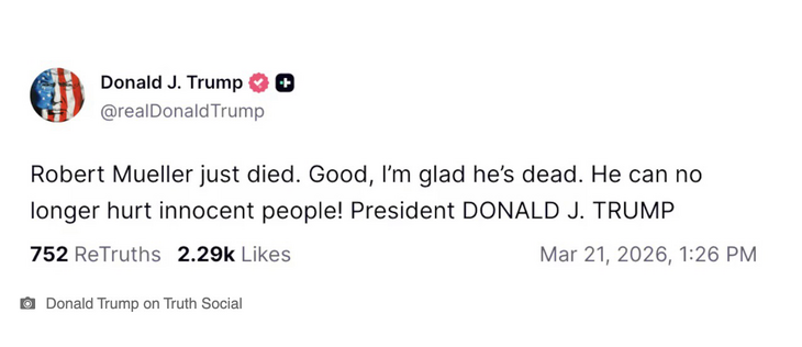 Donald J. Trump @realDonaldTrump
Robert Mueller just died. Good, I'm glad he's dead. He can no longer hurt innocent people! President DONALD J. TRUMP
752 ReTruths 2.29k Likes
Mar 21, 2026, 1:26 PM
• Donald Trump on Truth Social