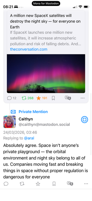A private mention (reply to a post about Elon Musk’s latest attempt to destroy humanity):

Caithyn
@caithyn@mastodon.social
24/03/2026, 03:46
Replying to @aral
Absolutely agree. Space isn't anyone's private playground — the orbital
environment and night sky belong to all of us. Companies moving fast and breaking things in space without proper regulation is dangerous for everyone