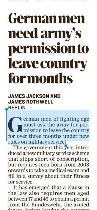 Screenshot of article in Sunday Independent (Ireland): German men need army's permission to leave country for months
JAMES JACKSON AND
JAMES ROTHWELL
BERLIN
I erman men of fighting age
mission to leave the country for over three months under new rules on military service.!
The government this year introduced a new military service scheme that stops short of conscription, but requires men born from 2008 onwards to take a medical exam and fill in a survey about their fitness for service.
It has e…
