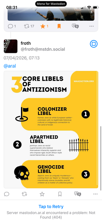 Reply by @froth@mstdn.social:

07/04/2026, 07:13
@aral

CORE LIBELS OF ANTIZIONISM
MAAZACTION.ORG

1. COLONIZER LIBEL

frames Jews as white European settler-colonizers with no legitimate historical, cultural, or indigenous connection to the Land of Israel.

2. APARTHEID LIBEL

portrays Jews as racial supremacists who believe themselves inherently superior and who impose rigid, South Africa-style racial hierarchies on others.

3. GENOCIDE LIBEL

depicts Jews as uniquely murderous-casting them as…