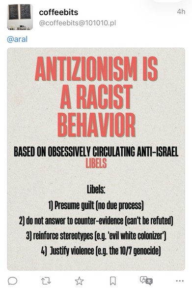 Screenshot of fediverse reply:

coffeebits @coffeebits@101010.pl
4h
@aral
ANTIZIONISM IS A RACIST BEHAVIOR
BASED ON OBSESSIVELY CIRCULATING ANTI-ISRAEL
LIBELS
Libels:
1) Presume guilt (no due process)
2) do not answer to counter-evidence can't be refuted)
3) reinforce stereotypes (e.g. evil white colonizer")
4) Justify violence (e.g. the 10/7 genocide)