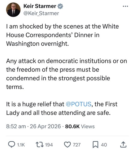 Keir Starmer *
@Keir_Starmer
...
I am shocked by the scenes at the White House Correspondents' Dinner in
Washington overnight.
Any attack on democratic institutions or on the freedom of the press must be condemned in the strongest possible terms.
It is a huge relief that @POTUS, the First Lady and all those attending are safe.