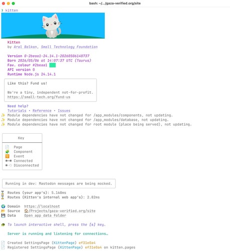 Machine-generated description of terminal output

Terminal output showing the Kitten startup banner after running kitten in gaza-verified.org/site. A cartoon white kitten sits on grass under a blue sky, followed by metadata: "Kitten by Aral Balkan, Small Technology Foundation", Version 0-2beaa1-24.14.1-20260506140737, Born 2026/05/06 at 14:07:37 UTC (Taurus), Favourite colour #2beaa1 (green swatch), API version 0, Runtime Node.js 24.14.1. A boxed message reads "Like this? Fund us! We're a tiny,…