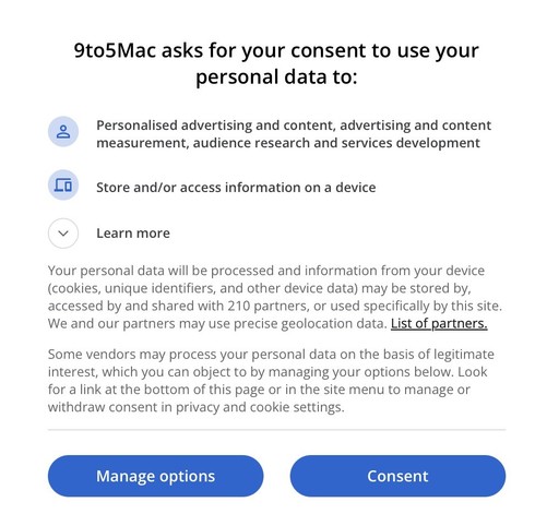 Screenshot of pop-up:

9to5Mac asks for your consent to use your personal data to:
Personalised advertising and content, advertising and content measurement, audience research and services development
Store and/or access information on a device
Learn more
Your personal data will be processed and information from your device (cookies, unique identifiers, and other device data) may be stored by, accessed by and shared with 210 partners, or used specifically by this site.
We and our partners may u…