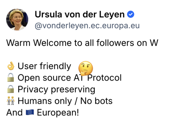 Ursula von der Leyen’z post wishing a “warm welcome to all folllwers on W” and calling it user friendly, open source, privacy preserving and “humans only/no bots”. Oh and “European” (unlike Mastodon, which I guess was made on Mars).