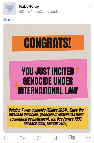 RubyRelay
@RubyRelay@ruby.social
3h
@aral
CONGRATS
YOU JUST INCITED GENOCIDE UNDER INTERNATIONAL LAW
October 7 was genocide (Shalev 2024). Since the Rwandan Genocide, genocide inversion has been recognized as incitement, see Des Forges 1999, Benesch 2008, Marcus 2012,