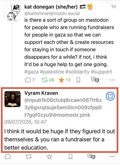 kat donegan (she/her) • -
1d
@kathimmel@mstdn.social
is there a sort of group on mastodon for people who are running fundraisers for people in gaza so that we can support each other & create resources for staying in touch if someone disappears for a while? if not, i think it'd be a huge help to get one going. #gaza #palestine #solidarity #support
7
口28大13刀
...
Vyram Kraven
@npub1k06ctulq8rcaen067tt6z
t7gqf0zyu9@momostr.pink
09/07/2026, 15:47
I think it would be huge if they figured it out thems…