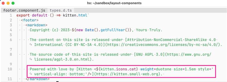 Screenshot: Detail of Helix editor show source code of Kitten example at ~/sandbox/layout-components: footer. component.js (another tab, types.d.ts, is visible but not active).

Highlighted code:

Powered with love by [Kitten <${kitten.icons.cat} weight=duotone size=1.5em style='vertical-align: bottom;'/>](https://kitten.small-web.org). 


Full (visible) code:

export default () => kitten.html`
  <footer>
    <markdown>
      Copyright (c) 2023-${new Date().getFullYear()}, Yours Truly.

      T…